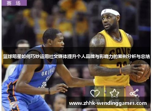 篮球明星如何巧妙运用社交媒体提升个人品牌与影响力的案例分析与总结