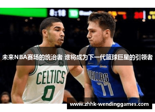 未来NBA赛场的统治者 谁将成为下一代篮球巨星的引领者