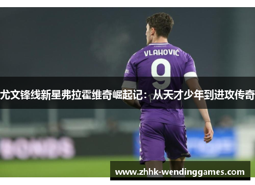 尤文锋线新星弗拉霍维奇崛起记：从天才少年到进攻传奇