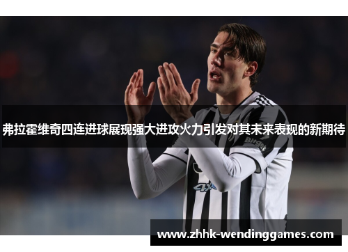 弗拉霍维奇四连进球展现强大进攻火力引发对其未来表现的新期待