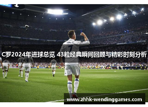 C罗2024年进球总览 43粒经典瞬间回顾与精彩时刻分析