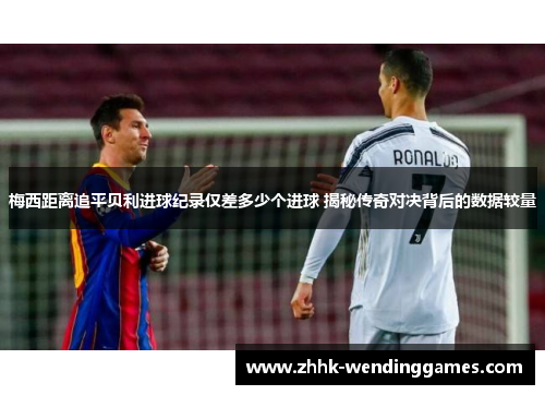 梅西距离追平贝利进球纪录仅差多少个进球 揭秘传奇对决背后的数据较量