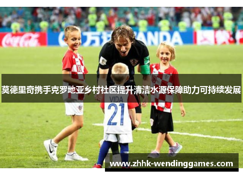 莫德里奇携手克罗地亚乡村社区提升清洁水源保障助力可持续发展