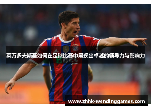 莱万多夫斯基如何在足球比赛中展现出卓越的领导力与影响力 莱万多夫斯基如何在足球比赛中展现出卓越的领导力与影响力