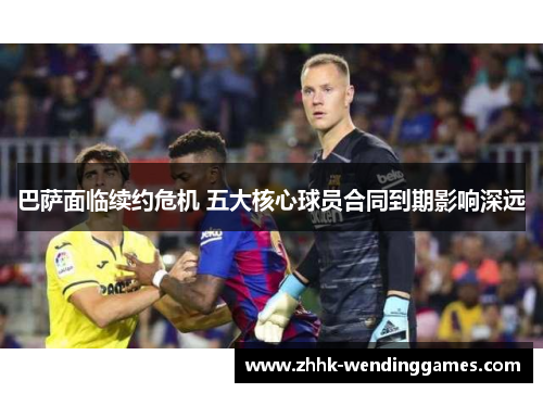 巴萨面临续约危机 五大核心球员合同到期影响深远 巴萨面临续约危机 五大核心球员合同到期影响深远