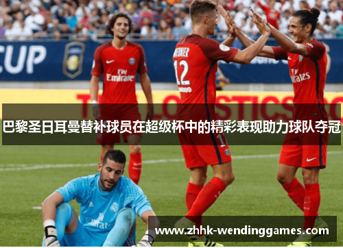 巴黎圣日耳曼替补球员在超级杯中的精彩表现助力球队夺冠