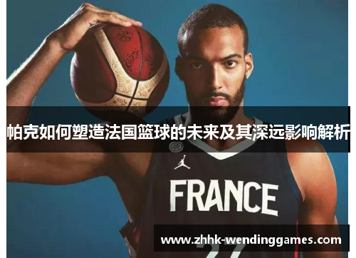 帕克如何塑造法国篮球的未来及其深远影响解析