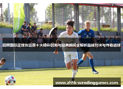 回顾国际足球友谊赛十大精彩时刻与经典瞬间全解析巅峰对决与传奇进球 回顾国际足球友谊赛十大精彩时刻与经典瞬间全解析巅峰对决与传奇进球