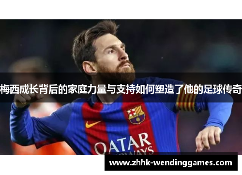 梅西成长背后的家庭力量与支持如何塑造了他的足球传奇