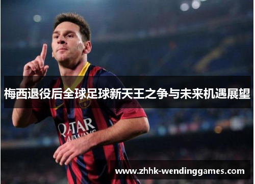 梅西退役后全球足球新天王之争与未来机遇展望
