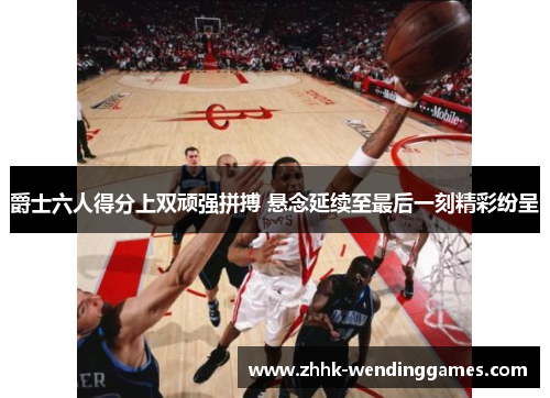 爵士六人得分上双顽强拼搏 悬念延续至最后一刻精彩纷呈