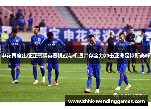 申花再度出征亚冠精英赛挑战与机遇并存全力冲击亚洲足球新高峰 申花再度出征亚冠精英赛挑战与机遇并存全力冲击亚洲足球新高峰